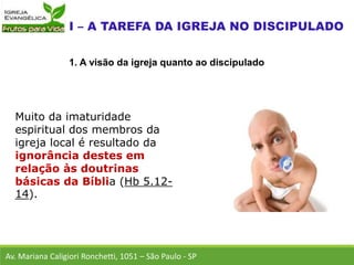 Muito da imaturidade
espiritual dos membros da
igreja local é resultado da
ignorância destes em
relação às doutrinas
básicas da Bíblia (Hb 5.12-
14).
Av. Mariana Caligiori Ronchetti, 1051 – São Paulo - SP
1. A visão da igreja quanto ao discipulado
 