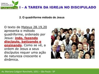 O texto de Mateus 28.19,20
apresenta o método
quadriforme, ordenado por
Jesus: indo, fazendo
discípulo, batizando e
ensinando. Como se vê, a
ordem de Jesus a seus
discípulos requer uma ação
de natureza crescente e
dinâmica.
Av. Mariana Caligiori Ronchetti, 1051 – São Paulo - SP
2. O quadriforme método de Jesus
 
