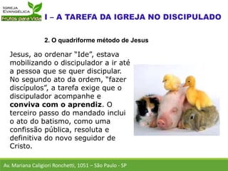 Jesus, ao ordenar “Ide”, estava
mobilizando o discipulador a ir até
a pessoa que se quer discipular.
No segundo ato da ordem, “fazer
discípulos”, a tarefa exige que o
discipulador acompanhe e
conviva com o aprendiz. O
terceiro passo do mandado inclui
o ato do batismo, como uma
confissão pública, resoluta e
definitiva do novo seguidor de
Cristo.
Av. Mariana Caligiori Ronchetti, 1051 – São Paulo - SP
2. O quadriforme método de Jesus
 