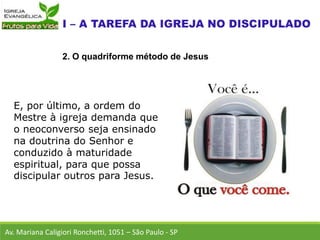 E, por último, a ordem do
Mestre à igreja demanda que
o neoconverso seja ensinado
na doutrina do Senhor e
conduzido à maturidade
espiritual, para que possa
discipular outros para Jesus.
Av. Mariana Caligiori Ronchetti, 1051 – São Paulo - SP
2. O quadriforme método de Jesus
 