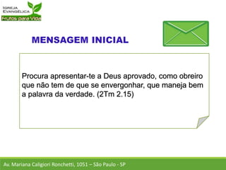 Procura apresentar-te a Deus aprovado, como obreiro
que não tem de que se envergonhar, que maneja bem
a palavra da verdade. (2Tm 2.15)
Av. Mariana Caligiori Ronchetti, 1051 – São Paulo - SP
 