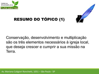 RESUMO DO TÓPICO (1)
Conservação, desenvolvimento e multiplicação
são os três elementos necessários à igreja local,
que deseja crescer e cumprir a sua missão na
Terra.
Av. Mariana Caligiori Ronchetti, 1051 – São Paulo - SP
 