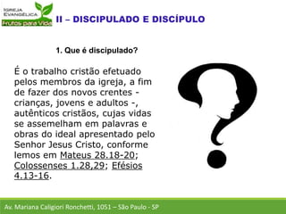 É o trabalho cristão efetuado
pelos membros da igreja, a fim
de fazer dos novos crentes -
crianças, jovens e adultos -,
autênticos cristãos, cujas vidas
se assemelham em palavras e
obras do ideal apresentado pelo
Senhor Jesus Cristo, conforme
lemos em Mateus 28.18-20;
Colossenses 1.28,29; Efésios
4.13-16.
Av. Mariana Caligiori Ronchetti, 1051 – São Paulo - SP
1. Que é discipulado?
 