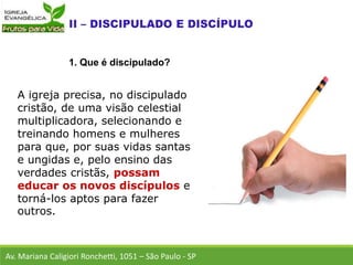 A igreja precisa, no discipulado
cristão, de uma visão celestial
multiplicadora, selecionando e
treinando homens e mulheres
para que, por suas vidas santas
e ungidas e, pelo ensino das
verdades cristãs, possam
educar os novos discípulos e
torná-los aptos para fazer
outros.
Av. Mariana Caligiori Ronchetti, 1051 – São Paulo - SP
1. Que é discipulado?
 