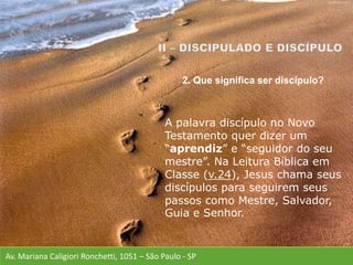 Av. Mariana Caligiori Ronchetti, 1051 – São Paulo - SP
A palavra discípulo no Novo
Testamento quer dizer um
“aprendiz” e “seguidor do seu
mestre”. Na Leitura Bíblica em
Classe (v.24), Jesus chama seus
discípulos para seguirem seus
passos como Mestre, Salvador,
Guia e Senhor.
2. Que significa ser discípulo?
 