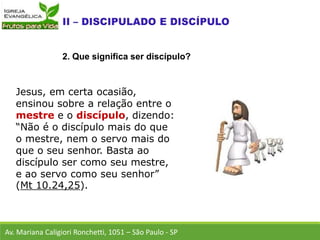 Jesus, em certa ocasião,
ensinou sobre a relação entre o
mestre e o discípulo, dizendo:
“Não é o discípulo mais do que
o mestre, nem o servo mais do
que o seu senhor. Basta ao
discípulo ser como seu mestre,
e ao servo como seu senhor”
(Mt 10.24,25).
Av. Mariana Caligiori Ronchetti, 1051 – São Paulo - SP
2. Que significa ser discípulo?
 