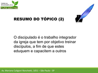 RESUMO DO TÓPICO (2)
O discipulado é o trabalho integrador
da igreja que tem por objetivo treinar
discípulos, a fim de que estes
eduquem e capacitem a outros
Av. Mariana Caligiori Ronchetti, 1051 – São Paulo - SP
 