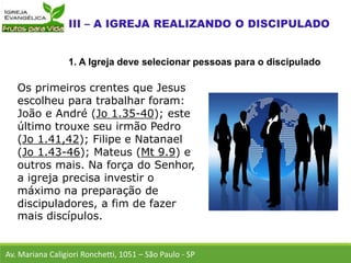 Os primeiros crentes que Jesus
escolheu para trabalhar foram:
João e André (Jo 1.35-40); este
último trouxe seu irmão Pedro
(Jo 1.41,42); Filipe e Natanael
(Jo 1.43-46); Mateus (Mt 9.9) e
outros mais. Na força do Senhor,
a igreja precisa investir o
máximo na preparação de
discipuladores, a fim de fazer
mais discípulos.
Av. Mariana Caligiori Ronchetti, 1051 – São Paulo - SP
1. A Igreja deve selecionar pessoas para o discipulado
 