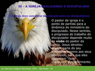Av. Mariana Caligiori Ronchetti, 1051 – São Paulo - SP
O pastor da igreja é o
ponto de partida para a
dinâmica do ministério do
discipulado. Nesse sentido,
o progresso do trabalho do
discipulador depende muito
da visão do pastor da
igreja. Jesus devotou
grande parte do seu
ministério terreno aos seus
discípulos, para que eles
pudessem “fazer
discípulos” posteriormente.
2. A igreja deve concentrar sua atenção sobre os discipuladores
 
