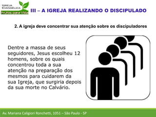 Dentre a massa de seus
seguidores, Jesus escolheu 12
homens, sobre os quais
concentrou toda a sua
atenção na preparação dos
mesmos para cuidarem da
sua Igreja, que surgiria depois
da sua morte no Calvário.
Av. Mariana Caligiori Ronchetti, 1051 – São Paulo - SP
2. A igreja deve concentrar sua atenção sobre os discipuladores
 