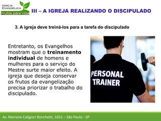 Entretanto, os Evangelhos
mostram que o treinamento
individual de homens e
mulheres para o serviço do
Mestre surte maior efeito. A
igreja que deseja conservar
os frutos da evangelização
precisa priorizar o trabalho do
discipulado.
Av. Mariana Caligiori Ronchetti, 1051 – São Paulo - SP
3. A igreja deve treiná-los para a tarefa do discipulado
 