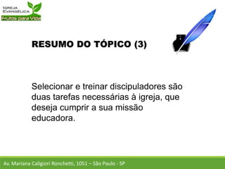 RESUMO DO TÓPICO (3)
Selecionar e treinar discipuladores são
duas tarefas necessárias à igreja, que
deseja cumprir a sua missão
educadora.
Av. Mariana Caligiori Ronchetti, 1051 – São Paulo - SP
 