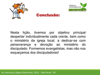 Conclusão:
Nesta lição, tivemos por objetivo principal
despertar individualmente cada crente, bem como
o ministério da igreja local, a dedicar-se com
perseverança e devoção ao ministério do
discipulado. Formemos evangelistas, mas não nos
esqueçamos dos discipuladores!
Av. Mariana Caligiori Ronchetti, 1051 – São Paulo - SP
 
