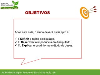 Após esta aula, o aluno deverá estar apto a:
 I. Definir o termo discipulado.
 II. Descrever a importância do discipulado.
 III. Explicar o quadriforme método de Jesus.
Av. Mariana Caligiori Ronchetti, 1051 – São Paulo - SP
 