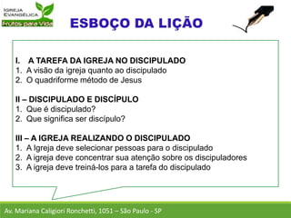 I. A TAREFA DA IGREJA NO DISCIPULADO
1. A visão da igreja quanto ao discipulado
2. O quadriforme método de Jesus
II – DISCIPULADO E DISCÍPULO
1. Que é discipulado?
2. Que significa ser discípulo?
III – A IGREJA REALIZANDO O DISCIPULADO
1. A Igreja deve selecionar pessoas para o discipulado
2. A igreja deve concentrar sua atenção sobre os discipuladores
3. A igreja deve treiná-los para a tarefa do discipulado
Av. Mariana Caligiori Ronchetti, 1051 – São Paulo - SP
 