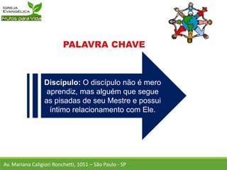 Discípulo: O discípulo não é mero
aprendiz, mas alguém que segue
as pisadas de seu Mestre e possui
íntimo relacionamento com Ele.
Av. Mariana Caligiori Ronchetti, 1051 – São Paulo - SP
 