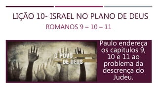 LIÇÃO 10- ISRAEL NO PLANO DE DEUS
ROMANOS 9 – 10 – 11
Paulo endereça
os capítulos 9,
10 e 11 ao
problema da
descrença do
Judeu.
 