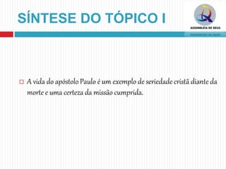 SÍNTESE DO TÓPICO I
 A vida do apóstolo Paulo é um exemplo de seriedade cristã diante da
morte e uma certeza da missão cumprida.
 