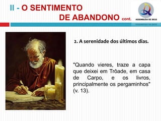 2. A serenidade dos últimos dias.
"Quando vieres, traze a capa
que deixei em Trôade, em casa
de Carpo, e os livros,
principalmente os pergaminhos"
(v. 13).
II - O SENTIMENTO
DE ABANDONO cont.
 