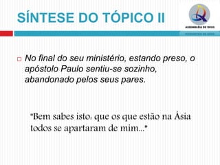 SÍNTESE DO TÓPICO II
 No final do seu ministério, estando preso, o
apóstolo Paulo sentiu-se sozinho,
abandonado pelos seus pares.
"Bem sabes isto: que os que estão na Ásia
todos se apartaram de mim...”
 