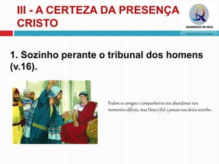 III - A CERTEZA DA PRESENÇA DE
CRISTO
1. Sozinho perante o tribunal dos homens
(v.16).
Podem os amigos e companheiros nos abandonar nos
momentos difíceis, mas Deus é fiel e jamais nos deixa sozinho.
 