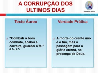 A CORRUPÇÃO DOS
ULTIMOS DIAS
Texto Áureo
 "Combati o bom
combate, acabei a
carreira, guardei a fé."
(2 Tm 4.7)
Verdade Prática
 A morte do crente não
é o fim, mas a
passagem para a
glória eterna, na
presença de Deus.
 