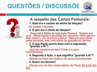 A respeito das Cartas Pastorais:
 1. Qual era o caráter da oferta de libação?
De caráter voluntário.
 2. O que era a oferta de libação?
Segundo a Bíblia de Aplicação Pessoal, "libação era
uma oferta líquida e consistia em derramar vinho sobre o
altar como u um sacrifício a Deus". Não era uma oferta
pelos pecados, mas uma oferta de gratidão ao Senhor.
 3. O que Paulo queria dizer com a expressão
"guardei a fé"?
Que ele manteve-se fiel a Cristo e a seus
ensinamentos.
 4. Segundo a lição, o que significa "guardar a fé"?
Manter-se firme em Cristo e em seus ensinamentos.
 5. Quem era Demas?
Demas era um dos cooperadores de Paulo (Cl 4.14; Fm
24).
QUESTÕES / DISCUSSÕES
 