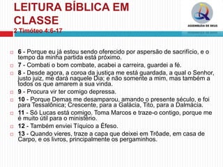 LEITURA BÍBLICA EM
CLASSE
2 Timóteo 4:6-17
 6 - Porque eu já estou sendo oferecido por aspersão de sacrifício, e o
tempo da minha partida está próximo.
 7 - Combati o bom combate, acabei a carreira, guardei a fé.
 8 - Desde agora, a coroa da justiça me está guardada, a qual o Senhor,
justo juiz, me dará naquele Dia; e não somente a mim, mas também a
todos os que amarem a sua vinda.
 9 - Procura vir ter comigo depressa.
 10 - Porque Demas me desamparou, amando o presente século, e foi
para Tessalônica; Crescente, para a Galácia, Tito, para a Dalmácia.
 11 - Só Lucas está comigo. Toma Marcos e traze-o contigo, porque me
é muito útil para o ministério.
 12 - Também enviei Tíquico a Éfeso.
 13 - Quando vieres, traze a capa que deixei em Trôade, em casa de
Carpo, e os livros, principalmente os pergaminhos.
 