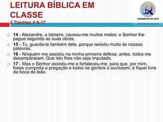 LEITURA BÍBLICA EM
CLASSE
2 Timóteo 4:6-17
 14 - Alexandre, o latoeiro, causou-me muitos males; o Senhor lhe
pague segundo as suas obras.
 15 - Tu, guarda-te também dele, porque resistiu muito às nossas
palavras.
 16 - Ninguém me assistiu na minha primeira defesa; antes, todos me
desampararam. Que isto lhes não seja imputado.
 17 - Mas o Senhor assistiu-me e fortaleceu-me, para que, por mim,
fosse cumprida a pregação e todos os gentios a ouvissem; e fiquei livre
da boca do leão.
 