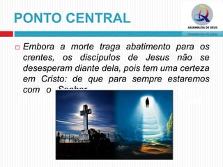 PONTO CENTRAL
 Embora a morte traga abatimento para os
crentes, os discípulos de Jesus não se
desesperam diante dela, pois tem uma certeza
em Cristo: de que para sempre estaremos
com o Senhor. os falsos mestres e seus
ensinos que levavam as ovelhas à apostasia.
 