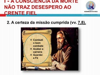 I - A CONSCIÊNCIA DA MORTE
NÃO TRAZ DESESPERO AO
CRENTE FIEL
2. A certeza da missão cumprida (vv. 7,8).
 Combati
o bom
combate
 Acabei a
carreira
 Guardei
a Fé
 