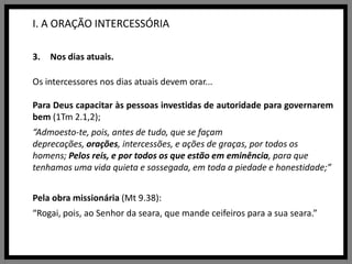 I. A ORAÇÃO INTERCESSÓRIANos dias atuais.Os intercessores nos dias atuais devem orar...Para Deus capacitar às pessoas investidas de autoridade para governarem bem (1Tm 2.1,2);“Admoesto-te, pois, antes de tudo, que se façam deprecações, orações, intercessões, e ações de graças, por todos os homens; Pelos reis, e por todos os que estão em eminência, para que tenhamos uma vida quieta e sossegada, em toda a piedade e honestidade;”Pela obra missionária (Mt9.38):“Rogai, pois, ao Senhor da seara, que mande ceifeiros para a sua seara.”