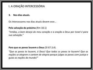 I. A ORAÇÃO INTERCESSÓRIANos dias atuais.Os intercessores nos dias atuais devem orar...Pela salvação do próximo (Rm 10.1) “Irmãos, o bom desejo do meu coração e a oração a Deus por Israel é para sua salvação.”Para que os povos louvem a Deus (Sl67.3,4).“Que os povos te louvem, ó Deus! Que todos os povos te louvem! Que as nações se alegrem e cantem de alegria porque julgas os povos com justiça e guias as nações do mundo!”