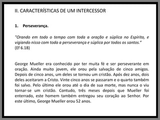 II. CARACTERÍSTICAS DE UM INTERCESSORPerseverança."Orando em todo o tempo com toda a oração e súplica no Espírito, e vigiando nisso com toda a perseverança e súplica por todos os santos.“(Ef 6.18)George Mueller era conhecido por ter muita fé e ser perseverante em oração. Ainda muito jovem, ele orou pela salvação de cinco amigos. Depois de cinco anos, um deles se tornou um cristão. Após dez anos, dois deles aceitaram a Cristo. Vinte cinco anos se passaram e o quarto também foi salvo. Pelo último ele orou até o dia de sua morte, mas nunca o viu tornar-se um cristão. Contudo, três meses depois que Mueller foi enterrado, este homem também entregou seu coração ao Senhor. Por este último, George Mueller orou 52 anos.