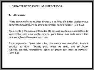 II. CARACTERÍSTICAS DE UM INTERCESSORAltruísmo.“Nisto são manifestos os filhos de Deus, e os filhos do diabo. Qualquer que não pratica a justiça, e não ama a seu irmão, não é de Deus.” (1Jo 3.10)Todo crente é chamado a interceder. Há pessoas que têm um ministério de intercessão, com uma unção especial para tanto, mas cada crente tem uma vocação de Deus para interceder; É um imperativo. Quem não o faz, não exerce seu sacerdócio. Paulo é enfático ao dizer: “Exorto, pois, antes de tudo, que se façam súplicas, orações, intercessões, ações de graças por todos os homens,” (1Tm 2.1).