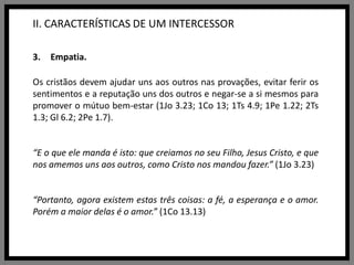 II. CARACTERÍSTICAS DE UM INTERCESSOREmpatia.Os cristãos devem ajudar uns aos outros nas provações, evitar ferir os sentimentos e a reputação uns dos outros e negar-se a si mesmos para promover o mútuo bem-estar (1Jo 3.23; 1Co 13; 1Ts 4.9; 1Pe 1.22; 2Ts 1.3; Gl 6.2; 2Pe 1.7).“E o que ele manda é isto: que creiamos no seu Filho, Jesus Cristo, e que nos amemos uns aos outros, como Cristo nos mandou fazer.” (1Jo 3.23)“Portanto, agora existem estas três coisas: a fé, a esperança e o amor. Porém a maior delas é o amor.” (1Co 13.13)