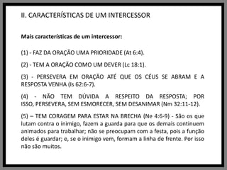 II. CARACTERÍSTICAS DE UM INTERCESSORMais características de um intercessor:(1) - FAZ DA ORAÇÃO UMA PRIORIDADE (At 6:4).(2) - TEM A ORAÇÃO COMO UM DEVER (Lc 18:1).(3) - PERSEVERA EM ORAÇÃO ATÉ QUE OS CÉUS SE ABRAM E A RESPOSTA VENHA (Is 62:6-7).(4) - NÃO TEM DÚVIDA A RESPEITO DA RESPOSTA; POR ISSO, PERSEVERA, SEM ESMORECER, SEM DESANIMAR (Nm 32:11-12).(5) – TEM CORAGEM PARA ESTAR NA BRECHA (Ne 4:6-9) - São os que lutam contra o inimigo, fazem a guarda para que os demais continuem animados para trabalhar; não se preocupam com a festa, pois a função deles é guardar; e, se o inimigo vem, formam a linha de frente. Por isso não são muitos.
