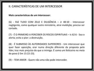 II. CARACTERÍSTICAS DE UM INTERCESSORMais características de um intercessor:(6) - FAZ TUDO COM ZELO E DILIGÊNCIA – Jr 48:10 - Intercessor negligente, como qualquer outro ministério, atrai maldição; precisa ser cortado.(7) - É O PRIMEIRO A PERCEBER OS RISCOS ESPIRITUAIS – Is 62:6 - Soa o alerta; evita o pior: a destruição.(8) - É SUBMISSO ÀS AUTORIDADES SUPERIORES - Um intercessor que quer fazer oposição, orar numa direção diferente da proposta pelo líder, traz mais prejuízo do que o inimigo. É como um feiticeiro no meio do povo (I Sm 15:22-23).(9) – TEM AMOR - Quem não ama não pode interceder.