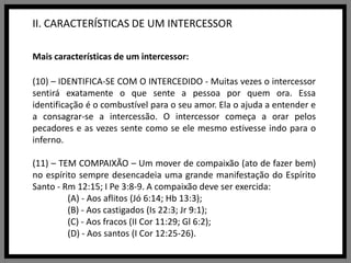 II. CARACTERÍSTICAS DE UM INTERCESSORMais características de um intercessor:(10) – IDENTIFICA-SE COM O INTERCEDIDO - Muitas vezes o intercessor sentirá exatamente o que sente a pessoa por quem ora. Essa identificação é o combustível para o seu amor. Ela o ajuda a entender e a consagrar-se a intercessão. O intercessor começa a orar pelos pecadores e as vezes sente como se ele mesmo estivesse indo para o inferno.(11) – TEM COMPAIXÃO – Um mover de compaixão (ato de fazer bem) no espírito sempre desencadeia uma grande manifestação do Espírito Santo - Rm 12:15; I Pe 3:8-9. A compaixão deve ser exercida:	(A) - Aos aflitos (Jó 6:14; Hb 13:3);	(B) - Aos castigados (Is 22:3; Jr 9:1);	(C) - Aos fracos (II Cor 11:29; Gl 6:2);	(D) - Aos santos (I Cor 12:25-26).