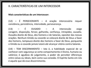 II. CARACTERÍSTICAS DE UM INTERCESSORMais características de um intercessor:(12) – É PERSEVERANTE – A oração intercessória requer constância, persistência, intensidade, perseverança.(13) – É OUSADO – A intercessão exige coragem, disposição, fervor, galhardia, confiança, intrepidez, ousadia. Ousadia diante de Deus, dos homens e de Satanás, opositor das nossas orações. Nenhum tímido ou covarde se colocará diante de Deus a favor dos homens, tampouco diante dos homens a favor de Deus, porquanto o tímido ou o covarde jamais lutará até alcançar vitória contra Satanás.(14) – TEM DISCERNIMENTO – Isto é, a habilidade especial de se conhecer com segurança se certo comportamento é Divino, humano ou satânico; é agudeza de julgamento, o poder de perceber diferenças entre coisas ou ideais, bem como sua conexão. O Espírito Santo em nós é aquele que dá esse discernimento.