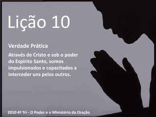 Lição 10Verdade PráticaAtravés de Cristo e sob o poder do Espírito Santo, somos impulsionados e capacitados a interceder uns pelos outros.2010 4º Tri - O Poder e o Ministério da Oração