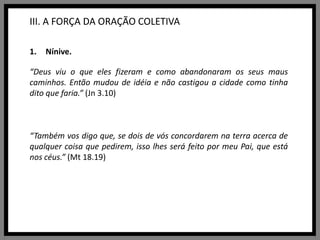 III. A FORÇA DA ORAÇÃO COLETIVANínive.“Deus viu o que eles fizeram e como abandonaram os seus maus caminhos. Então mudou de idéia e não castigou a cidade como tinha dito que faria.”(Jn 3.10)“Também vos digo que, se dois de vós concordarem na terra acerca de qualquer coisa que pedirem, isso lhes será feito por meu Pai, que está nos céus.” (Mt18.19)