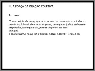 III. A FORÇA DA ORAÇÃO COLETIVAIsrael.“E uma cópia da carta, que uma ordem se anunciaria em todas as províncias, foi enviada a todos os povos, para que os judeus estivessem preparados para aquele dia, para se vingarem dos seus inimigos.E para os judeus houve luz, e alegria, e gozo, e honra.”  (Et 8.13,16)