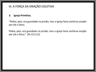 III. A FORÇA DA ORAÇÃO COLETIVAIgreja Primitiva.“Pedro, pois, era guardado na prisão; mas a igreja fazia contínua oração por ele a Deus.Pedro, pois, era guardado na prisão; mas a igreja fazia contínua oração por ele a Deus.”  (At 12.5,11)
