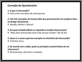 Correção do Questionário1. O que é intercessão?R. Orar a Deus em favor de outra pessoa.2. Cite três exemplos de homens fiéis que perseveraram em oração a Deus no Antigo Testamento.R. Abraão, Moisés e Samuel.3. Em qual verdade bíblica se enquadra a oração intercessória?R. “Mais bem-aventurada coisa é dar do que receber” (At 20.35).4. Quem é o nosso supremo exemplo no ministério da intercessão?R. O Senhor Jesus.5. De acordo com a lição, quais as principais características de um intercessor?R. Perseverança, altruísmo e empatia.