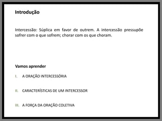 IntroduçãoIntercessão: Súplica em favor de outrem. A intercessão pressupõe sofrer com o que sofrem; chorar com os que choram.Vamos aprenderA ORAÇÃO INTERCESSÓRIACARACTERÍSTICAS DE UM INTERCESSORA FORÇA DA ORAÇÃO COLETIVA