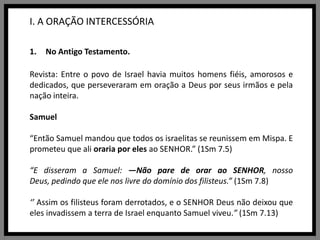 I. A ORAÇÃO INTERCESSÓRIANo Antigo Testamento.Revista: Entre o povo de Israel havia muitos homens fiéis, amorosos e dedicados, que perseveraram em oração a Deus por seus irmãos e pela nação inteira.Samuel“Então Samuel mandou que todos os israelitas se reunissem em Mispa. E prometeu que ali oraria por eles ao SENHOR.” (1Sm 7.5)“E disseram a Samuel: —Não pare de orar ao SENHOR, nosso Deus, pedindo que ele nos livre do domínio dos filisteus.” (1Sm 7.8)‘’ Assim os filisteus foram derrotados, e o SENHOR Deus não deixou que eles invadissem a terra de Israel enquanto Samuel viveu.” (1Sm 7.13)