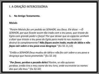 I. A ORAÇÃO INTERCESSÓRIANo Antigo Testamento.Moisés“Porém Moisés fez um pedido ao SENHOR, seu Deus. Ele disse: —Ó SENHOR, por que ficaste assim tão irado com o teu povo, que tiraste do Egito com grande poder e força? Por que deixar que os egípcios venham a dizer que tiraste o teu povo do Egito para matá-lo nos montes e destruí-lo completamente? Não fiques assim irado; muda de idéia e não faças cair sobre o teu povo essa desgraça.” (Ex 32.11,12)“Então o SENHOR Deus mudou de idéia e não fez cair sobre o seu povo a desgraça que havia prometido.” (Ex 32.14)“Por favor, perdoa o pecado deles! Porém, se não quiseres perdoar, então tira o meu nome do teu livro, onde escreveste os nomes dos que são teus.” (Ex 32.32)