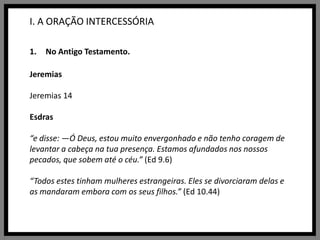 I. A ORAÇÃO INTERCESSÓRIANo Antigo Testamento.JeremiasJeremias 14Esdras“e disse: —Ó Deus, estou muito envergonhado e não tenho coragem de levantar a cabeça na tua presença. Estamos afundados nos nossos pecados, que sobem até o céu.” (Ed 9.6)“Todos estes tinham mulheres estrangeiras. Eles se divorciaram delas e as mandaram embora com os seus filhos.” (Ed 10.44)