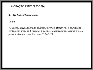 I. A ORAÇÃO INTERCESSÓRIANo Antigo Testamento.Daniel“Ó Senhor, ouve; ó Senhor, perdoa; ó Senhor, atende-nos e opera sem tardar; por amor de ti mesmo, ó Deus meu; porque a tua cidade e o teu povo se chamam pelo teu nome.” (Dn 9.19)